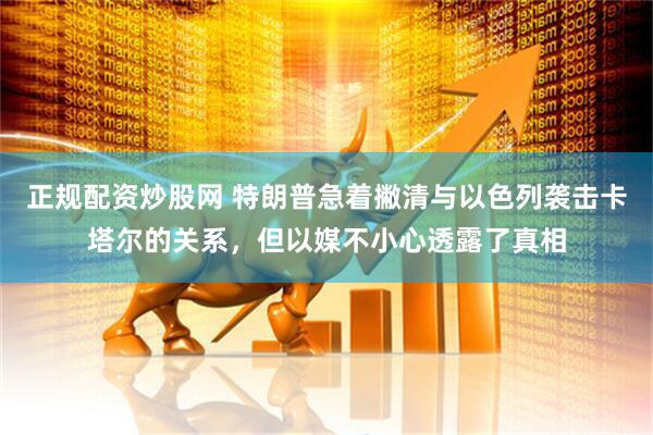 正规配资炒股网 特朗普急着撇清与以色列袭击卡塔尔的关系，但以媒不小心透露了真相