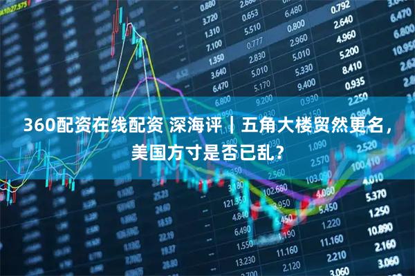 360配资在线配资 深海评｜五角大楼贸然更名，美国方寸是否已乱？