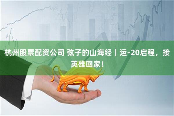 杭州股票配资公司 弦子的山海经｜运-20启程，接英雄回家！