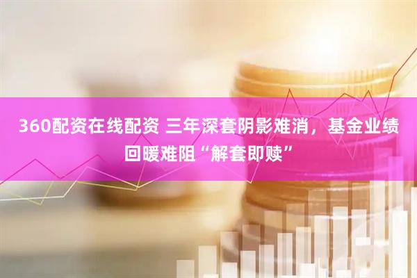 360配资在线配资 三年深套阴影难消，基金业绩回暖难阻“解套即赎”