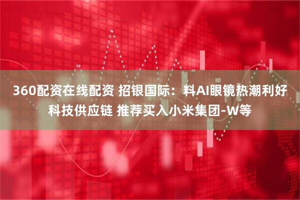 360配资在线配资 招银国际：料AI眼镜热潮利好科技供应链 推荐买入小米集团-W等