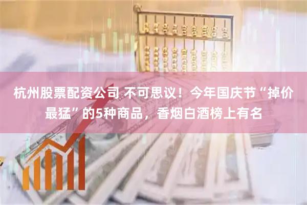 杭州股票配资公司 不可思议！今年国庆节“掉价最猛”的5种商品，香烟白酒榜上有名