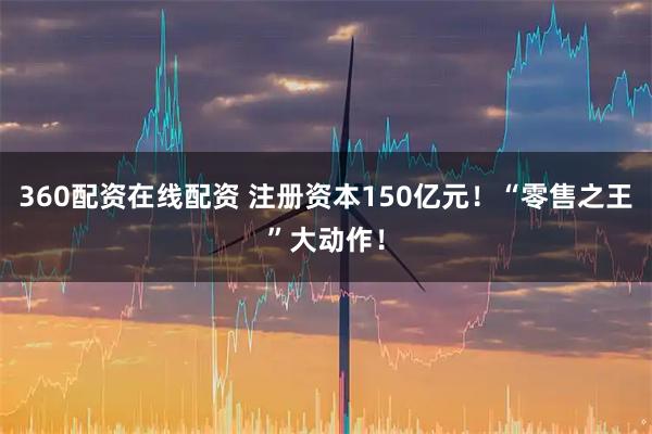 360配资在线配资 注册资本150亿元！“零售之王”大动作！