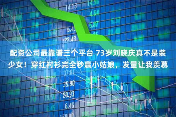 配资公司最靠谱三个平台 73岁刘晓庆真不是装少女！穿红衬衫完全秒赢小姑娘，发量让我羡慕