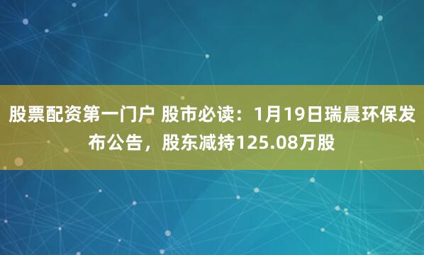 股票配资第一门户 股市必读：1月19日瑞晨环保发布公告，股东减持125.08万股
