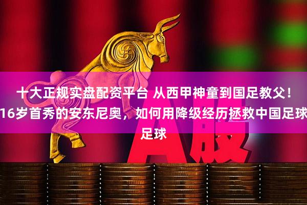 十大正规实盘配资平台 从西甲神童到国足教父！16岁首秀的安东尼奥，如何用降级经历拯救中国足球