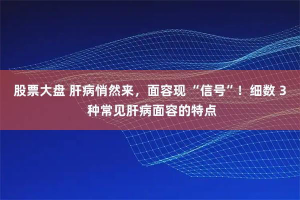 股票大盘 肝病悄然来,面容现 “信号”!细数 3 种常见肝病面容的特点