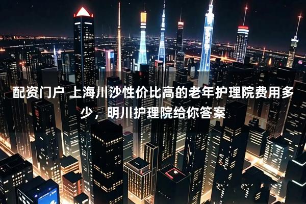 配资门户 上海川沙性价比高的老年护理院费用多少，明川护理院给你答案