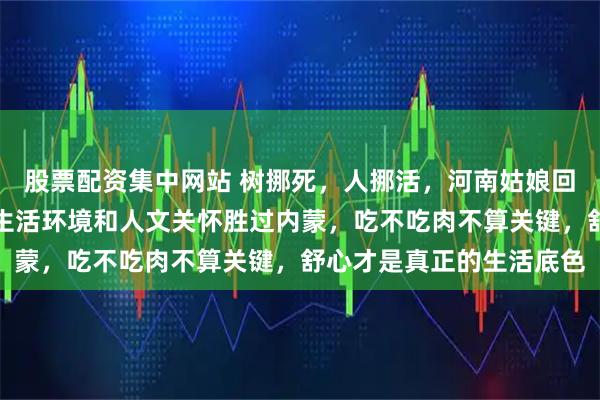 股票配资集中网站 树挪死，人挪活，河南姑娘回家一个多月精神焕发，生活环境和人文关怀胜过内蒙，吃不吃肉不算关键，舒心才是真正的生活底色