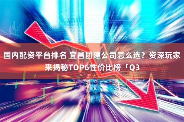 国内配资平台排名 宜昌团建公司怎么选？资深玩家来揭秘TOP6性价比榜「Q3