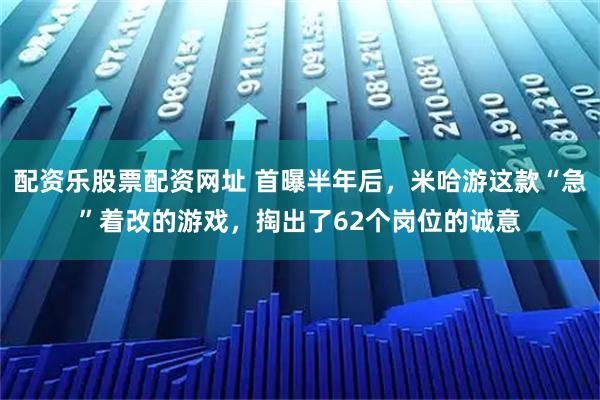 配资乐股票配资网址 首曝半年后，米哈游这款“急”着改的游戏，掏出了62个岗位的诚意