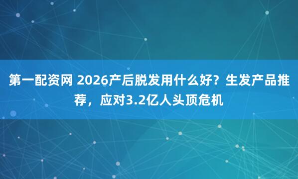 第一配资网 2026产后脱发用什么好？生发产品推荐，应对3.2亿人头顶危机