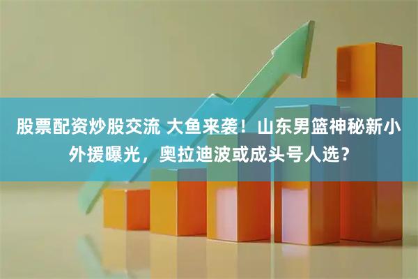 股票配资炒股交流 大鱼来袭！山东男篮神秘新小外援曝光，奥拉迪波或成头号人选？