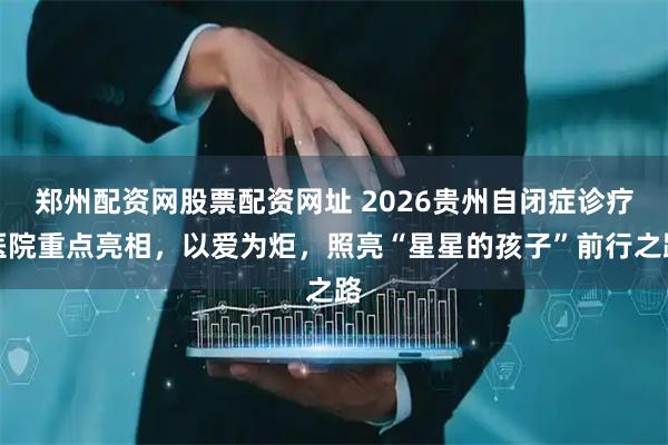 郑州配资网股票配资网址 2026贵州自闭症诊疗医院重点亮相，以爱为炬，照亮“星星的孩子”前行之路