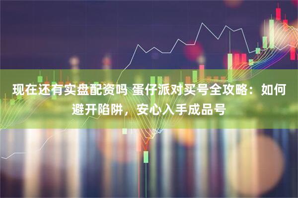 现在还有实盘配资吗 蛋仔派对买号全攻略：如何避开陷阱，安心入手成品号