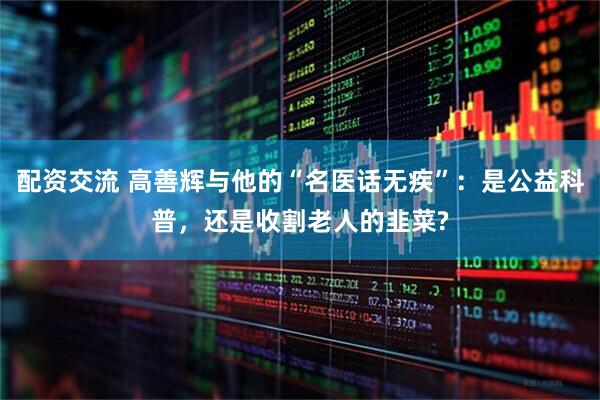 配资交流 高善辉与他的“名医话无疾”：是公益科普，还是收割老人的韭菜?