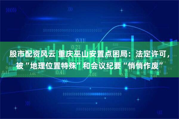 股市配资风云 重庆巫山安置点困局：法定许可，被“地理位置特殊”和会议纪要“悄悄作废”
