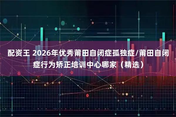 配资王 2026年优秀莆田自闭症孤独症/莆田自闭症行为矫正培训中心哪家（精选）