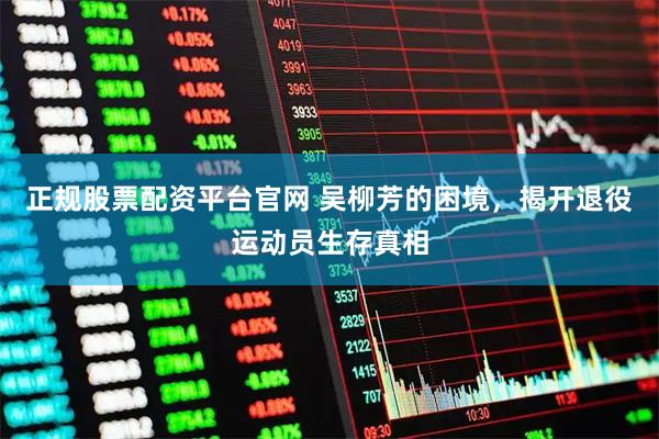 正规股票配资平台官网 吴柳芳的困境，揭开退役运动员生存真相