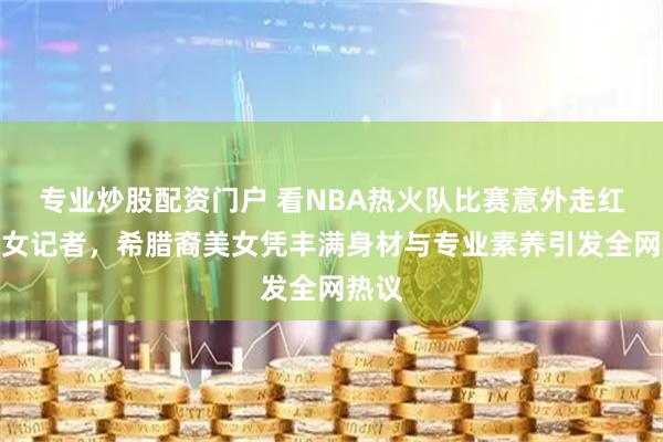 专业炒股配资门户 看NBA热火队比赛意外走红场边女记者，希腊裔美女凭丰满身材与专业素养引发全网热议