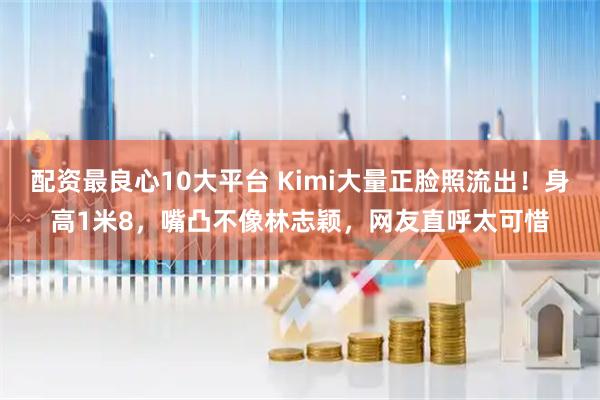 配资最良心10大平台 Kimi大量正脸照流出！身高1米8，嘴凸不像林志颖，网友直呼太可惜