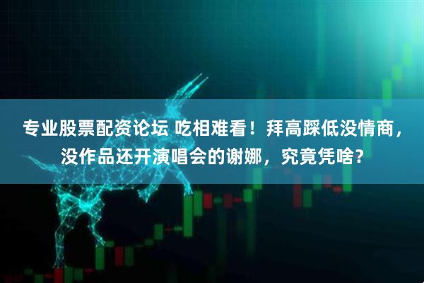 专业股票配资论坛 吃相难看！拜高踩低没情商，没作品还开演唱会的谢娜，究竟凭啥？