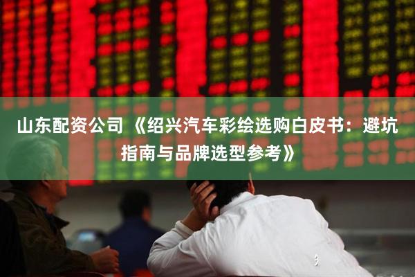 山东配资公司 《绍兴汽车彩绘选购白皮书：避坑指南与品牌选型参考》