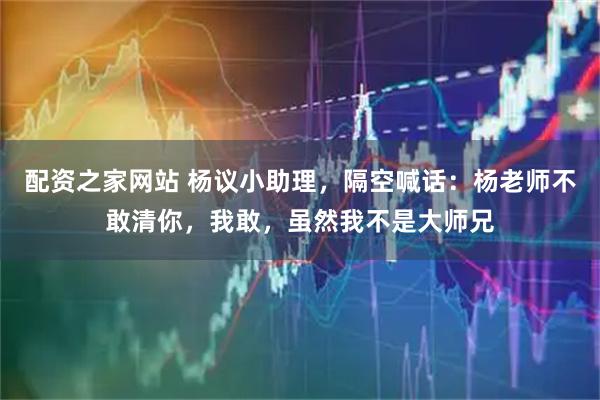 配资之家网站 杨议小助理，隔空喊话：杨老师不敢清你，我敢，虽然我不是大师兄