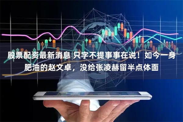 股票配资最新消息 只字不提事事在说！如今一身肥油的赵文卓，没给张凌赫留半点体面