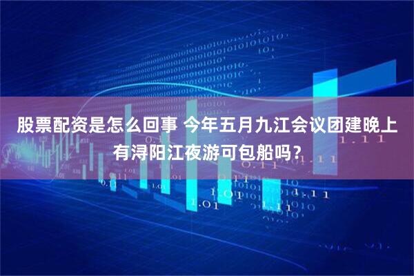 股票配资是怎么回事 今年五月九江会议团建晚上有浔阳江夜游可包船吗?