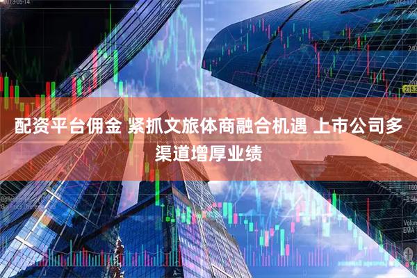 配资平台佣金 紧抓文旅体商融合机遇 上市公司多渠道增厚业绩