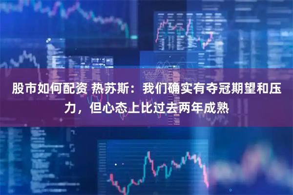 股市如何配资 热苏斯：我们确实有夺冠期望和压力，但心态上比过去两年成熟