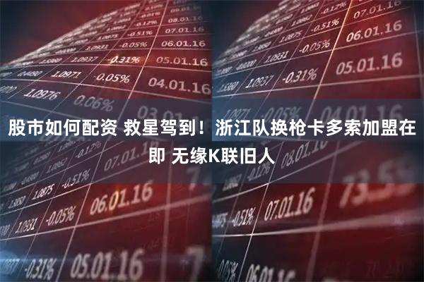 股市如何配资 救星驾到！浙江队换枪卡多索加盟在即 无缘K联旧人
