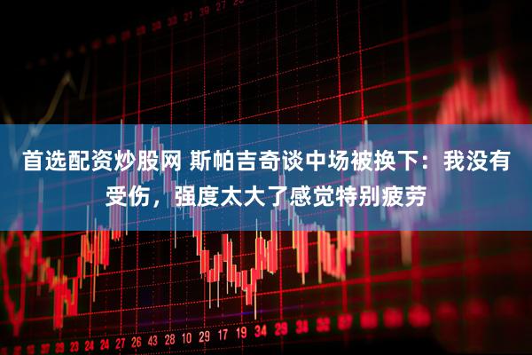 首选配资炒股网 斯帕吉奇谈中场被换下：我没有受伤，强度太大了感觉特别疲劳