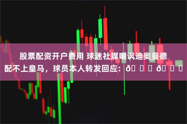 股票配资开户费用 球迷社媒嘲讽迪奥曼德配不上皇马，球员本人转发回应：👍👍