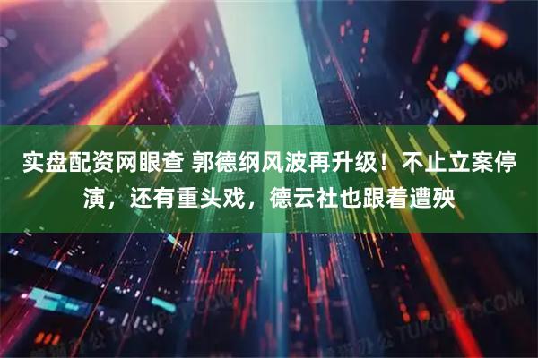 实盘配资网眼查 郭德纲风波再升级！不止立案停演，还有重头戏，德云社也跟着遭殃