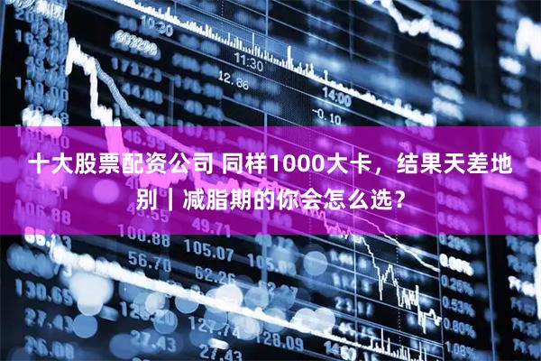 十大股票配资公司 同样1000大卡，结果天差地别｜减脂期的你会怎么选？