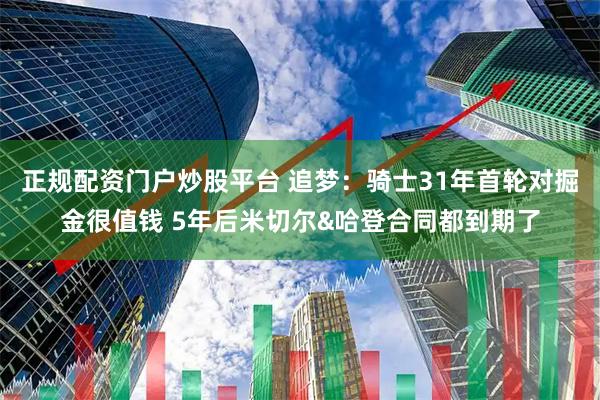正规配资门户炒股平台 追梦：骑士31年首轮对掘金很值钱 5年后米切尔&哈登合同都到期了