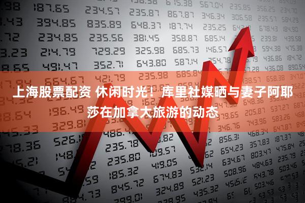 上海股票配资 休闲时光！库里社媒晒与妻子阿耶莎在加拿大旅游的动态